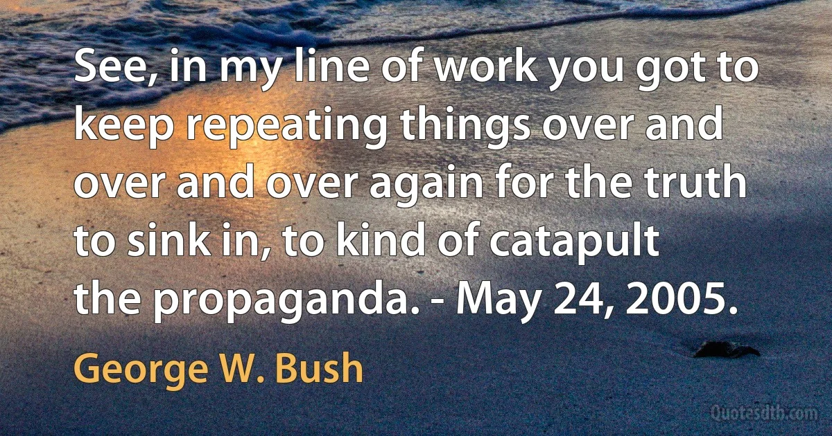 See, in my line of work you got to keep repeating things over and over and over again for the truth to sink in, to kind of catapult the propaganda. - May 24, 2005. (George W. Bush)