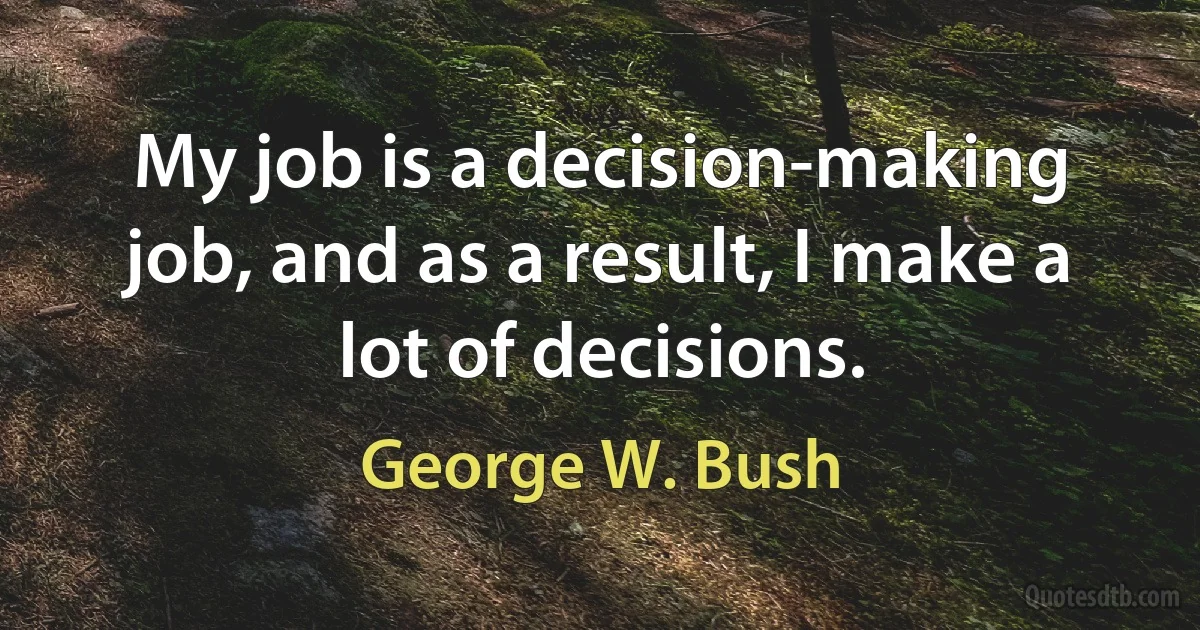 My job is a decision-making job, and as a result, I make a lot of decisions. (George W. Bush)