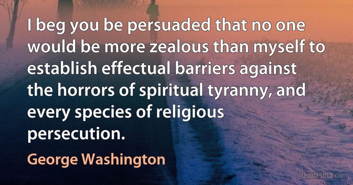 I beg you be persuaded that no one would be more zealous than myself to establish effectual barriers against the horrors of spiritual tyranny, and every species of religious persecution. (George Washington)