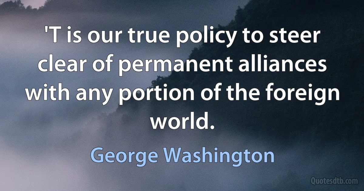 'T is our true policy to steer clear of permanent alliances with any portion of the foreign world. (George Washington)