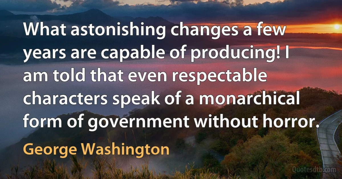 What astonishing changes a few years are capable of producing! I am told that even respectable characters speak of a monarchical form of government without horror. (George Washington)