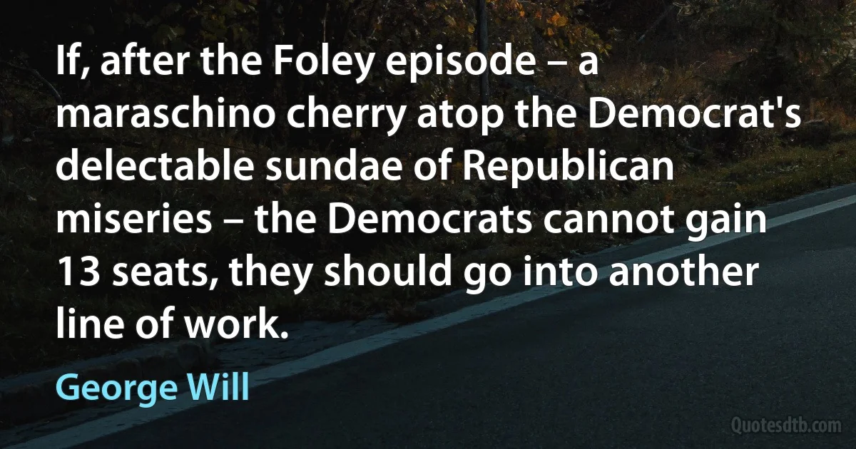 If, after the Foley episode – a maraschino cherry atop the Democrat's delectable sundae of Republican miseries – the Democrats cannot gain 13 seats, they should go into another line of work. (George Will)