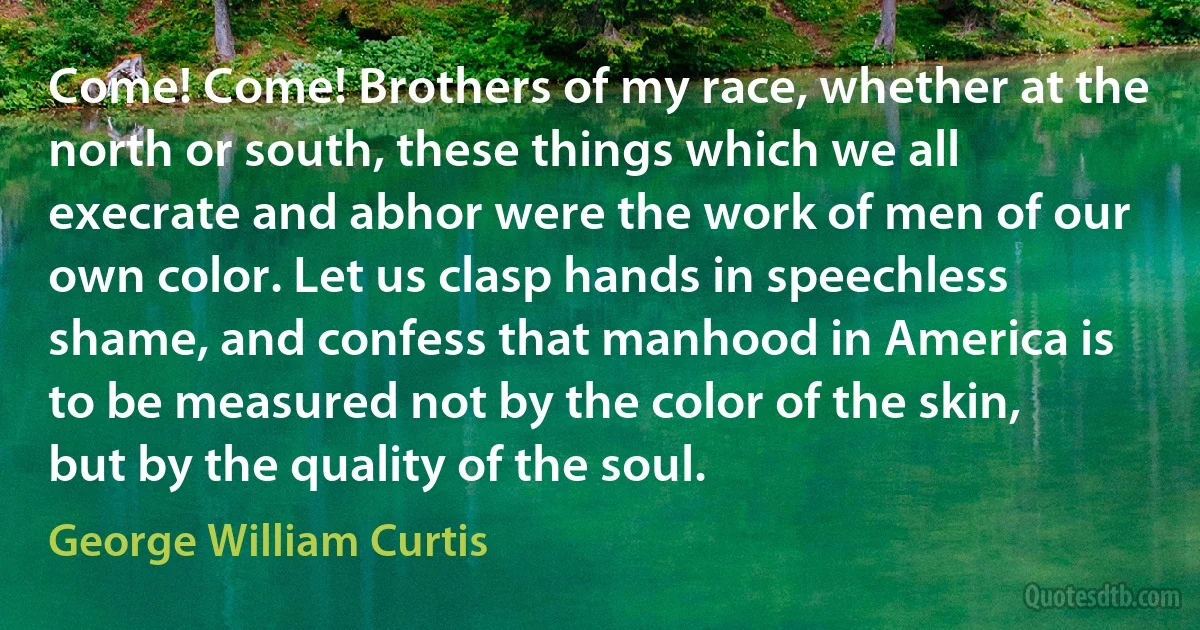 Come! Come! Brothers of my race, whether at the north or south, these things which we all execrate and abhor were the work of men of our own color. Let us clasp hands in speechless shame, and confess that manhood in America is to be measured not by the color of the skin, but by the quality of the soul. (George William Curtis)