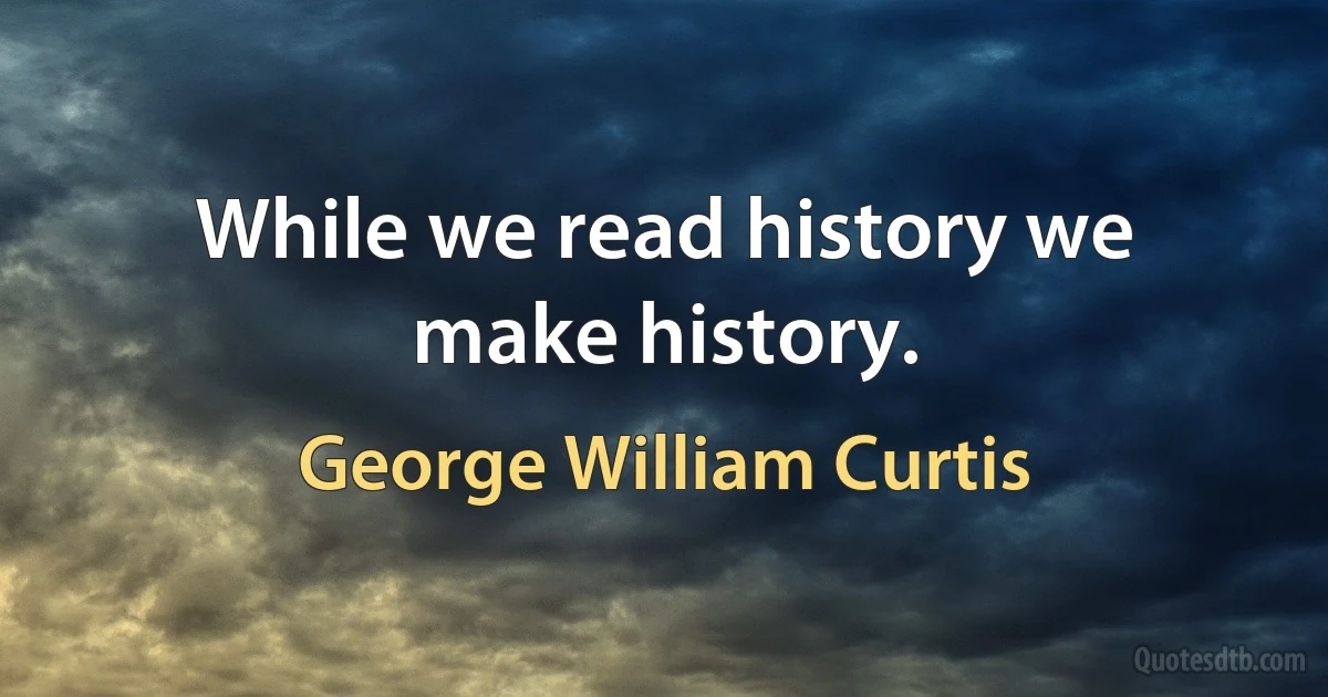 While we read history we make history. (George William Curtis)