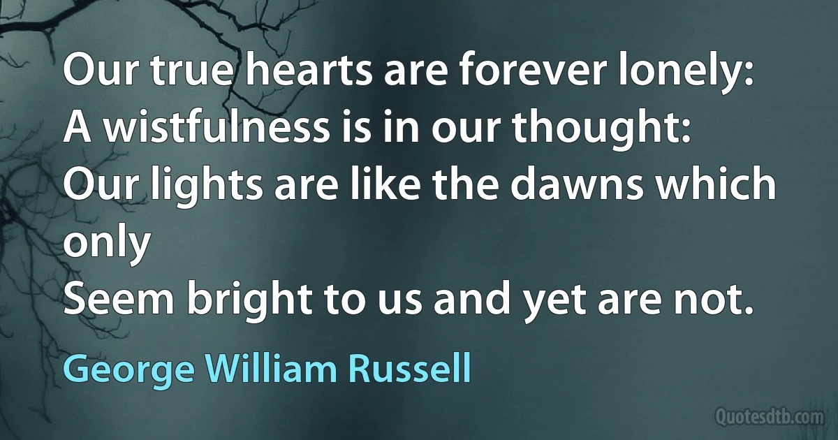 Our true hearts are forever lonely:
A wistfulness is in our thought:
Our lights are like the dawns which only
Seem bright to us and yet are not. (George William Russell)