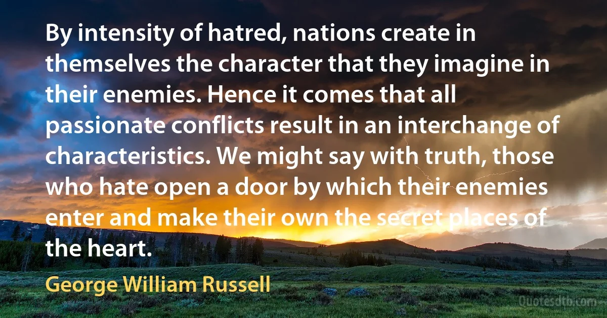 By intensity of hatred, nations create in themselves the character that they imagine in their enemies. Hence it comes that all passionate conflicts result in an interchange of characteristics. We might say with truth, those who hate open a door by which their enemies enter and make their own the secret places of the heart. (George William Russell)