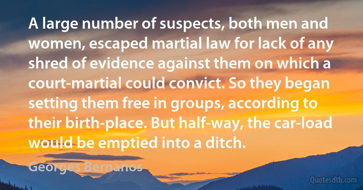 A large number of suspects, both men and women, escaped martial law for lack of any shred of evidence against them on which a court-martial could convict. So they began setting them free in groups, according to their birth-place. But half-way, the car-load would be emptied into a ditch. (Georges Bernanos)