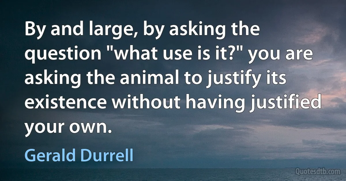 By and large, by asking the question "what use is it?" you are asking the animal to justify its existence without having justified your own. (Gerald Durrell)