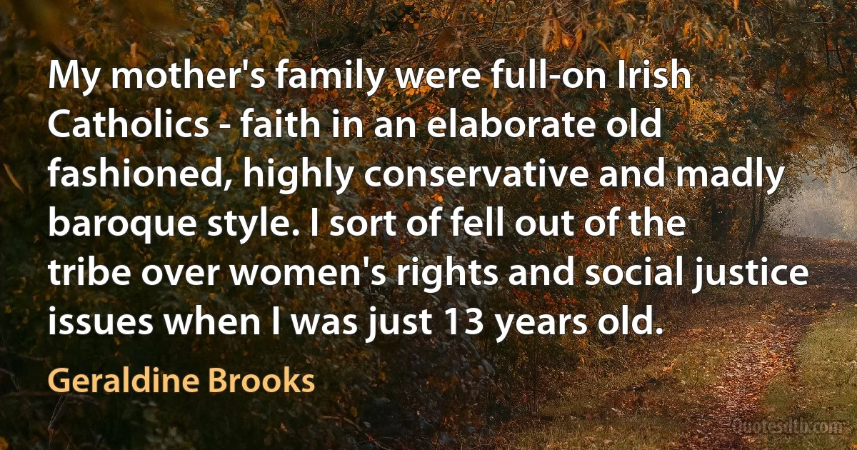 My mother's family were full-on Irish Catholics - faith in an elaborate old fashioned, highly conservative and madly baroque style. I sort of fell out of the tribe over women's rights and social justice issues when I was just 13 years old. (Geraldine Brooks)