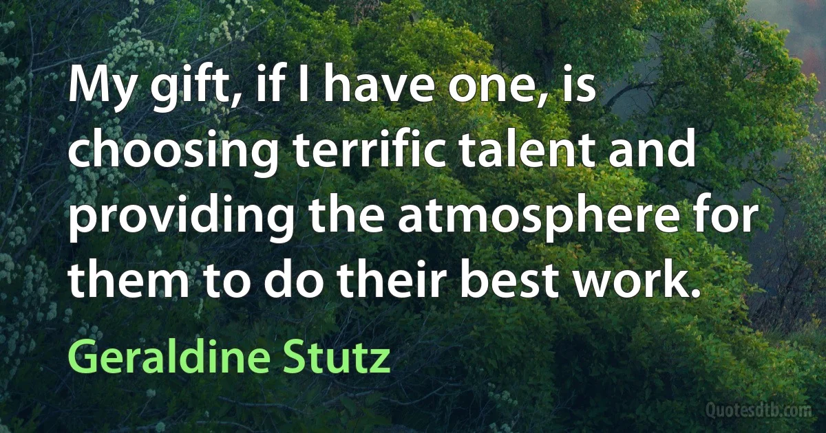 My gift, if I have one, is choosing terrific talent and providing the atmosphere for them to do their best work. (Geraldine Stutz)