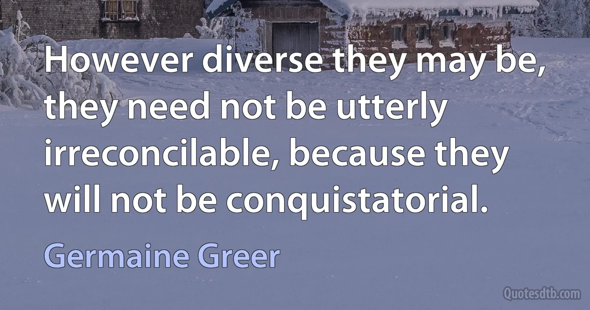 However diverse they may be, they need not be utterly irreconcilable, because they will not be conquistatorial. (Germaine Greer)