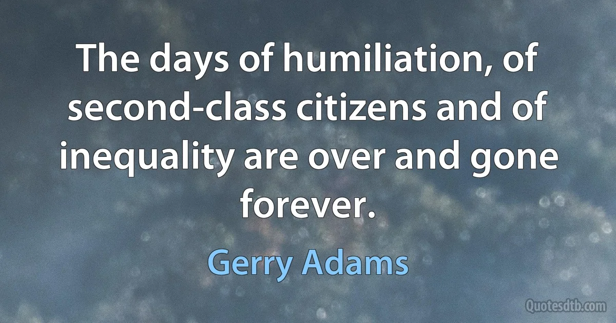 The days of humiliation, of second-class citizens and of inequality are over and gone forever. (Gerry Adams)