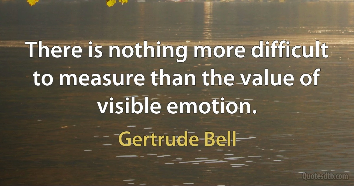 There is nothing more difficult to measure than the value of visible emotion. (Gertrude Bell)