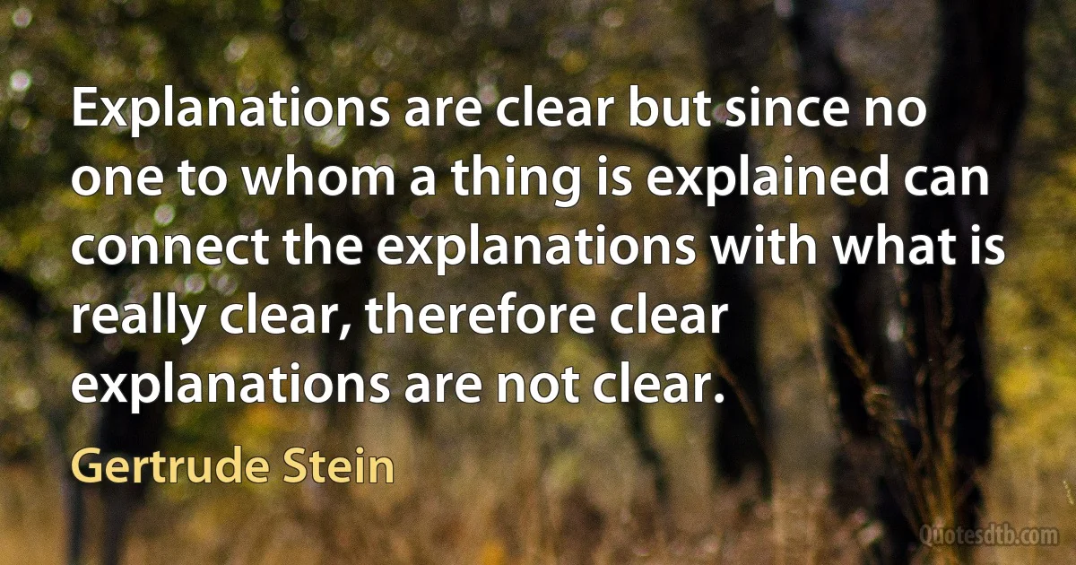 Explanations are clear but since no one to whom a thing is explained can connect the explanations with what is really clear, therefore clear explanations are not clear. (Gertrude Stein)