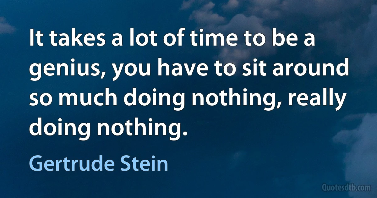 It takes a lot of time to be a genius, you have to sit around so much doing nothing, really doing nothing. (Gertrude Stein)