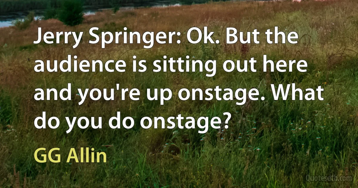 Jerry Springer: Ok. But the audience is sitting out here and you're up onstage. What do you do onstage? (GG Allin)