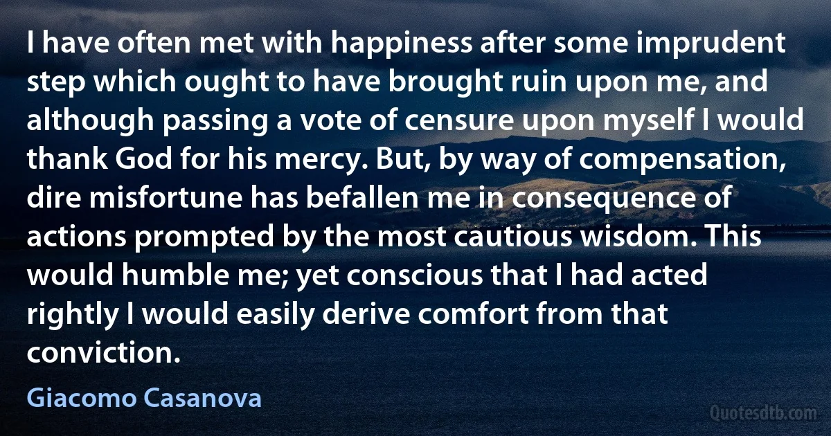 I have often met with happiness after some imprudent step which ought to have brought ruin upon me, and although passing a vote of censure upon myself I would thank God for his mercy. But, by way of compensation, dire misfortune has befallen me in consequence of actions prompted by the most cautious wisdom. This would humble me; yet conscious that I had acted rightly I would easily derive comfort from that conviction. (Giacomo Casanova)