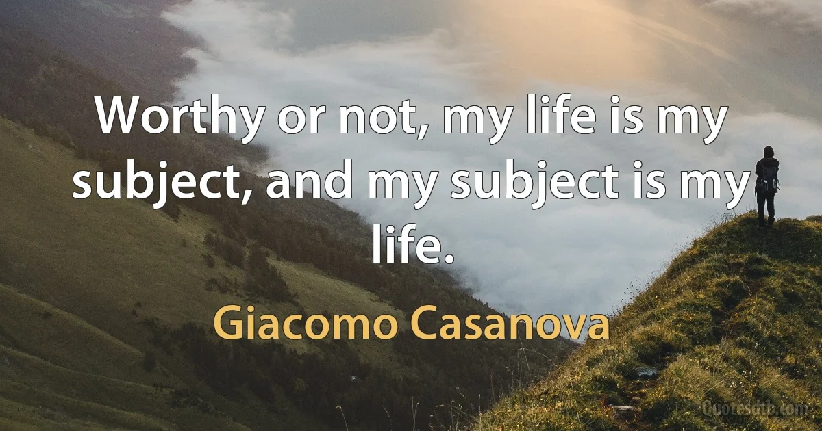 Worthy or not, my life is my subject, and my subject is my life. (Giacomo Casanova)