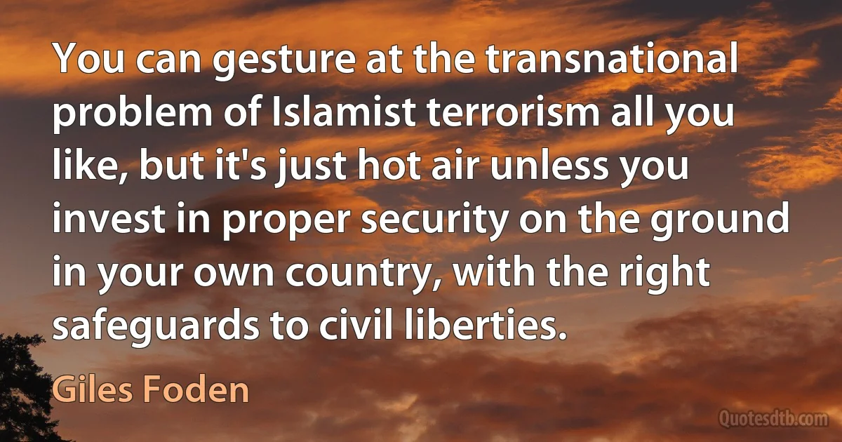 You can gesture at the transnational problem of Islamist terrorism all you like, but it's just hot air unless you invest in proper security on the ground in your own country, with the right safeguards to civil liberties. (Giles Foden)