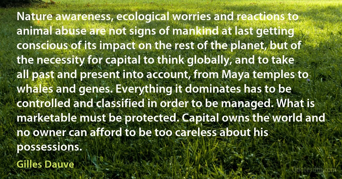 Nature awareness, ecological worries and reactions to animal abuse are not signs of mankind at last getting conscious of its impact on the rest of the planet, but of the necessity for capital to think globally, and to take all past and present into account, from Maya temples to whales and genes. Everything it dominates has to be controlled and classified in order to be managed. What is marketable must be protected. Capital owns the world and no owner can afford to be too careless about his possessions. (Gilles Dauve)