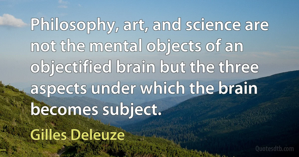 Philosophy, art, and science are not the mental objects of an objectified brain but the three aspects under which the brain becomes subject. (Gilles Deleuze)