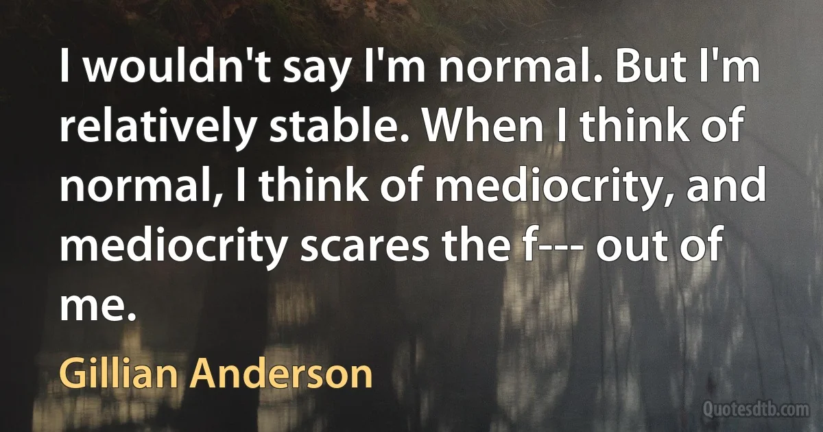 I wouldn't say I'm normal. But I'm relatively stable. When I think of normal, I think of mediocrity, and mediocrity scares the f--- out of me. (Gillian Anderson)