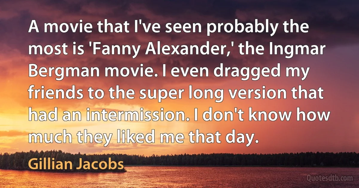 A movie that I've seen probably the most is 'Fanny Alexander,' the Ingmar Bergman movie. I even dragged my friends to the super long version that had an intermission. I don't know how much they liked me that day. (Gillian Jacobs)