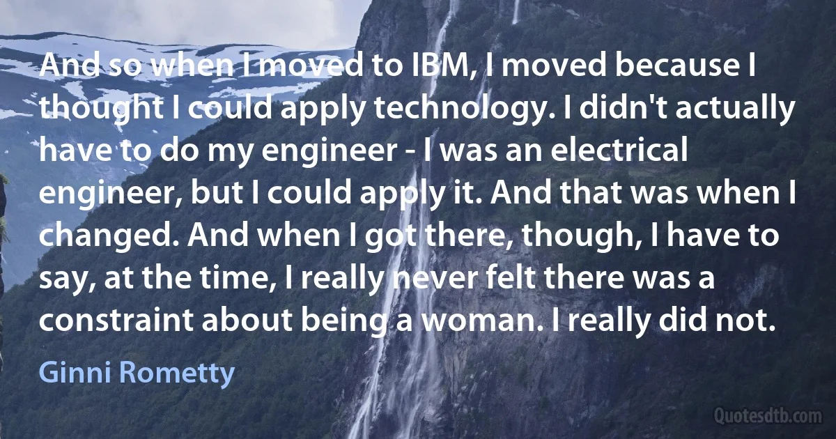 And so when I moved to IBM, I moved because I thought I could apply technology. I didn't actually have to do my engineer - I was an electrical engineer, but I could apply it. And that was when I changed. And when I got there, though, I have to say, at the time, I really never felt there was a constraint about being a woman. I really did not. (Ginni Rometty)