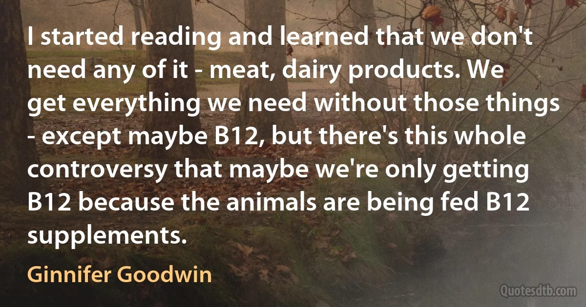 I started reading and learned that we don't need any of it - meat, dairy products. We get everything we need without those things - except maybe B12, but there's this whole controversy that maybe we're only getting B12 because the animals are being fed B12 supplements. (Ginnifer Goodwin)