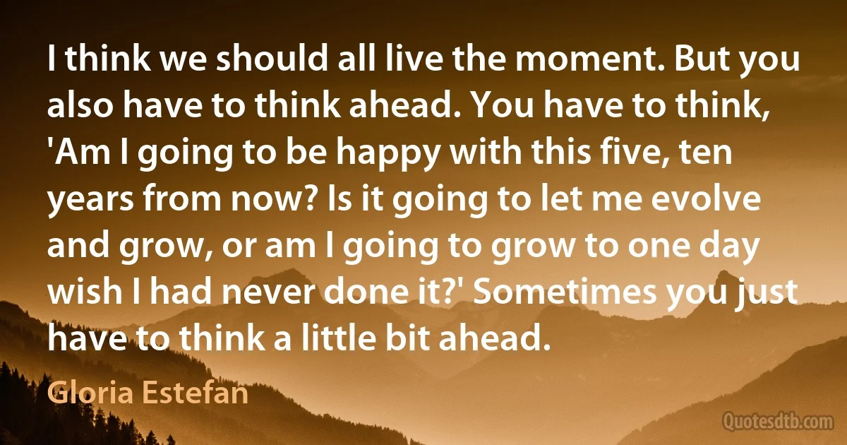 I think we should all live the moment. But you also have to think ahead. You have to think, 'Am I going to be happy with this five, ten years from now? Is it going to let me evolve and grow, or am I going to grow to one day wish I had never done it?' Sometimes you just have to think a little bit ahead. (Gloria Estefan)