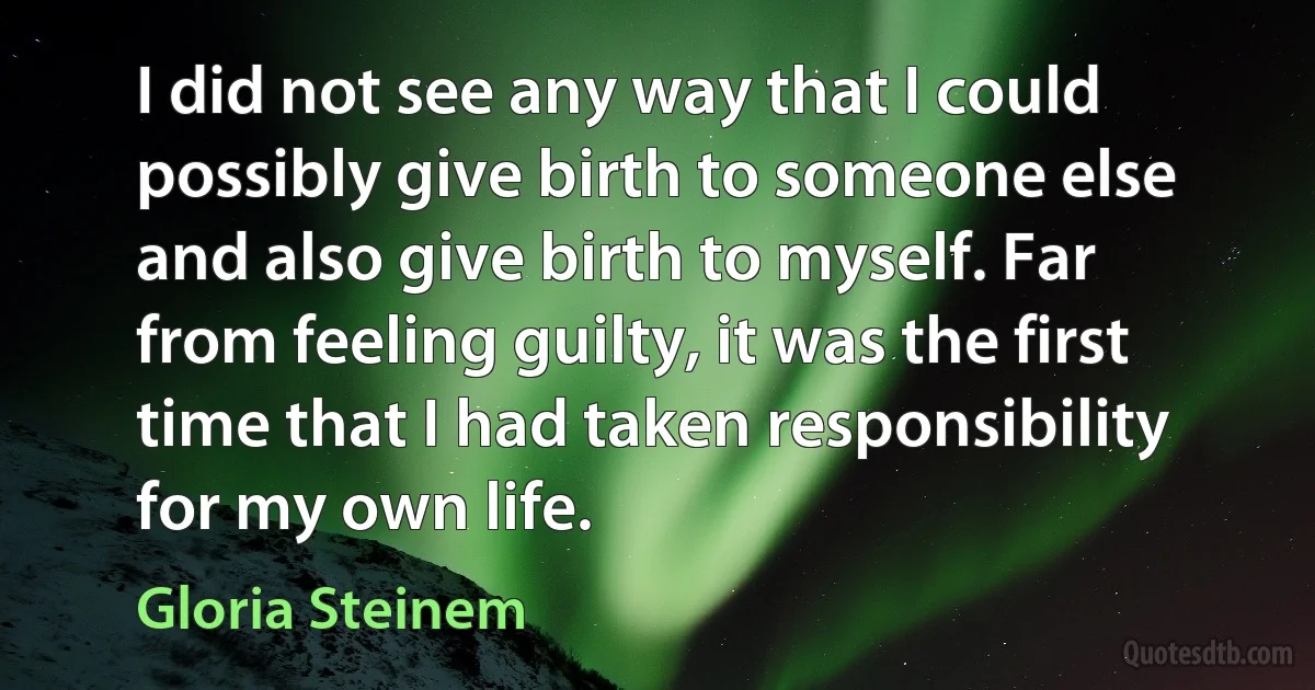 I did not see any way that I could possibly give birth to someone else and also give birth to myself. Far from feeling guilty, it was the first time that I had taken responsibility for my own life. (Gloria Steinem)