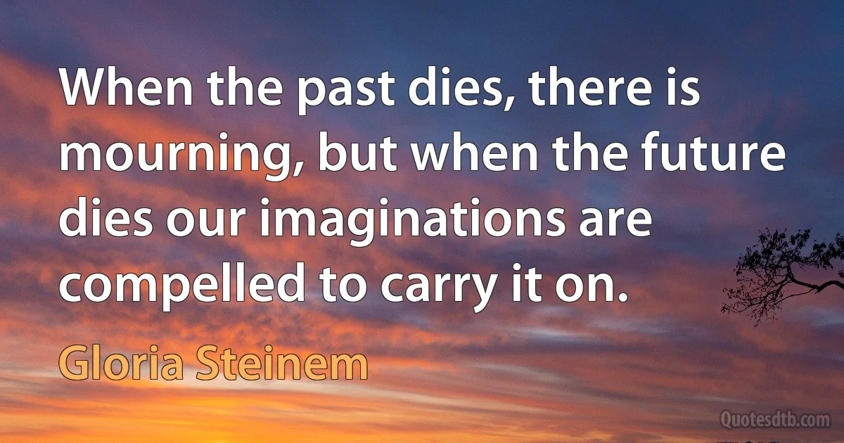 When the past dies, there is mourning, but when the future dies our imaginations are compelled to carry it on. (Gloria Steinem)