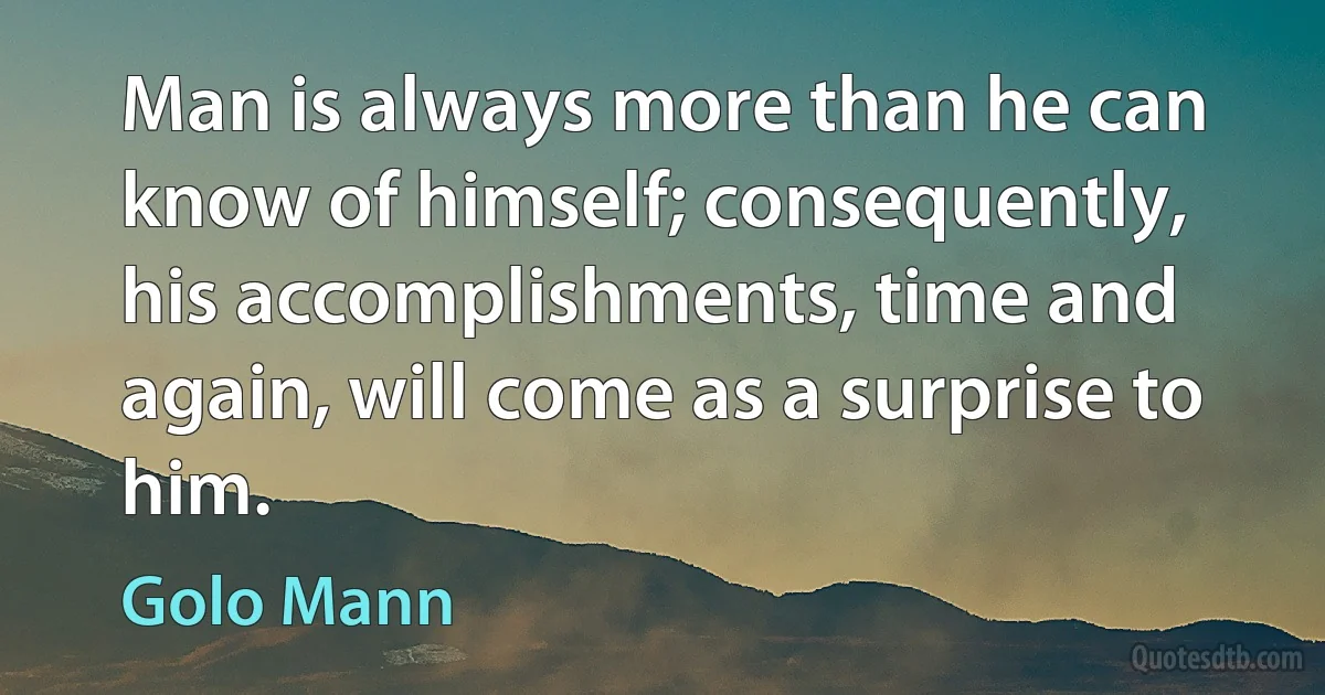 Man is always more than he can know of himself; consequently, his accomplishments, time and again, will come as a surprise to him. (Golo Mann)