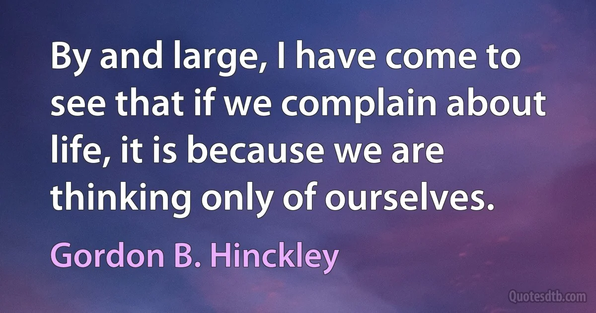 By and large, I have come to see that if we complain about life, it is because we are thinking only of ourselves. (Gordon B. Hinckley)