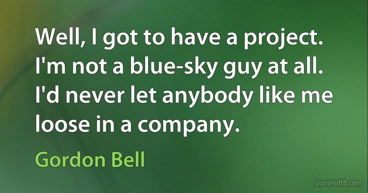 Well, I got to have a project. I'm not a blue-sky guy at all. I'd never let anybody like me loose in a company. (Gordon Bell)