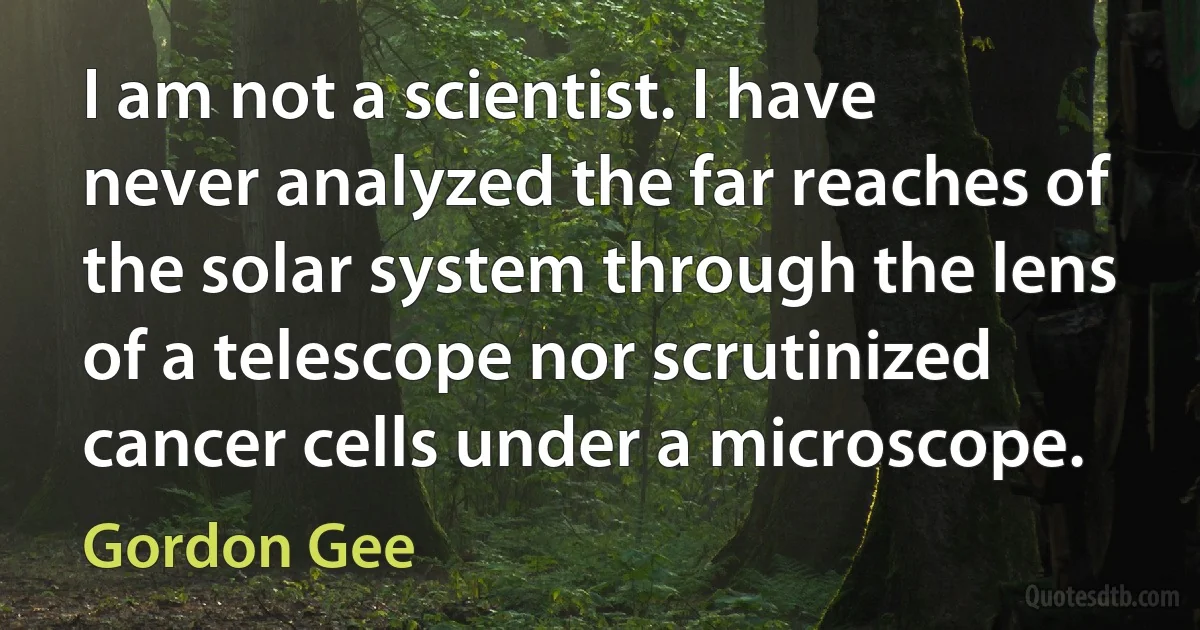 I am not a scientist. I have never analyzed the far reaches of the solar system through the lens of a telescope nor scrutinized cancer cells under a microscope. (Gordon Gee)