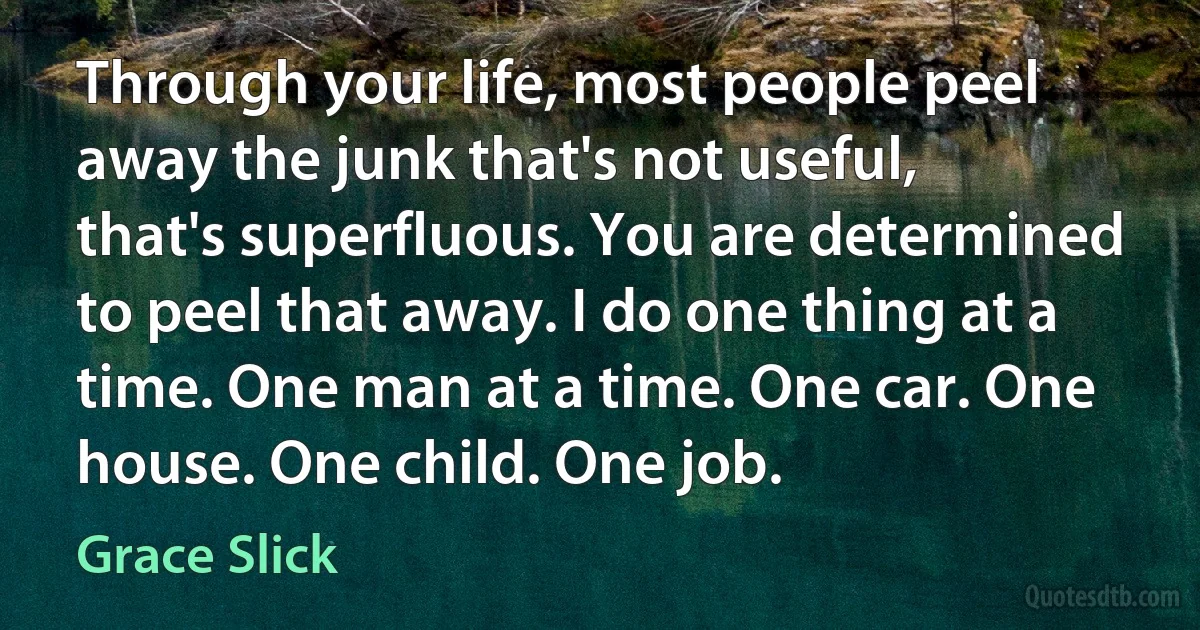 Through your life, most people peel away the junk that's not useful, that's superfluous. You are determined to peel that away. I do one thing at a time. One man at a time. One car. One house. One child. One job. (Grace Slick)