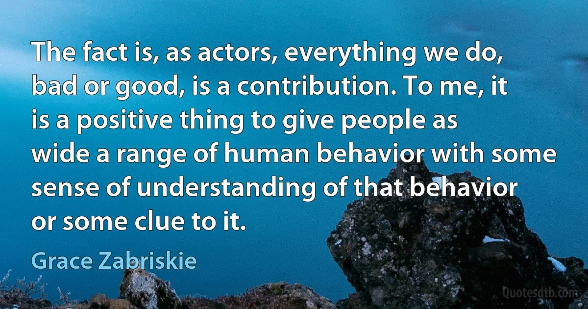 The fact is, as actors, everything we do, bad or good, is a contribution. To me, it is a positive thing to give people as wide a range of human behavior with some sense of understanding of that behavior or some clue to it. (Grace Zabriskie)