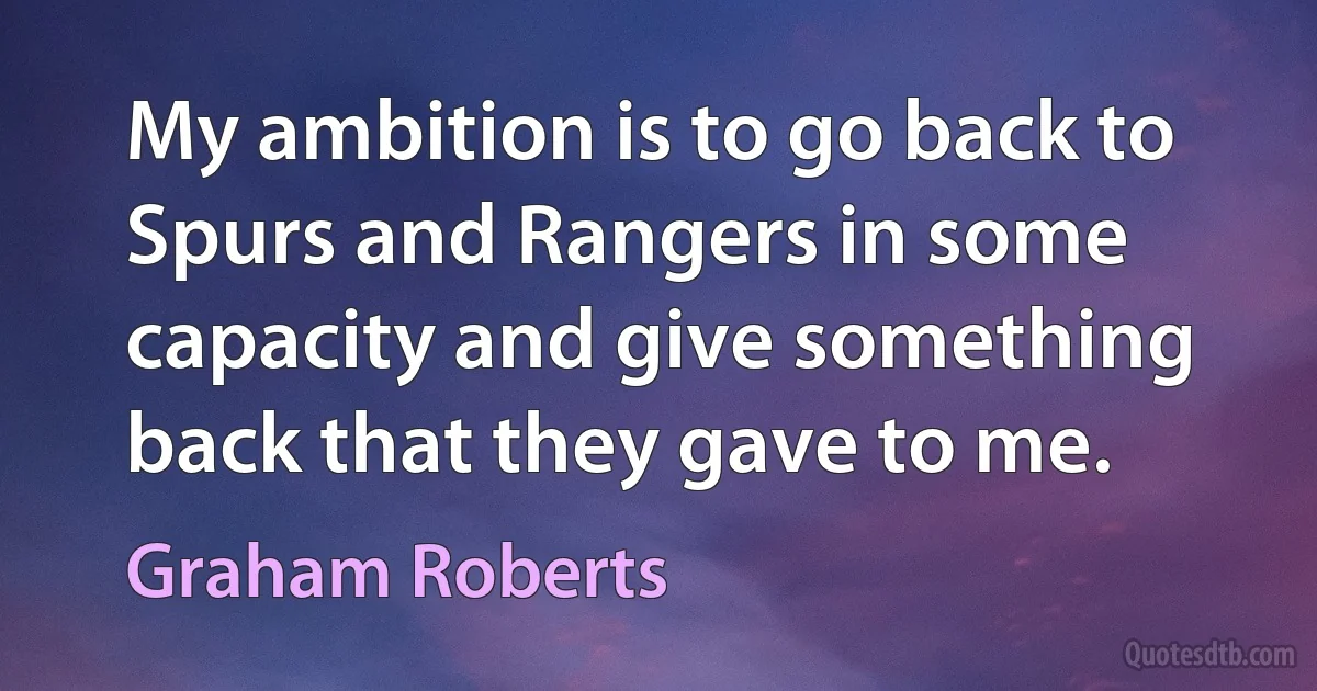 My ambition is to go back to Spurs and Rangers in some capacity and give something back that they gave to me. (Graham Roberts)