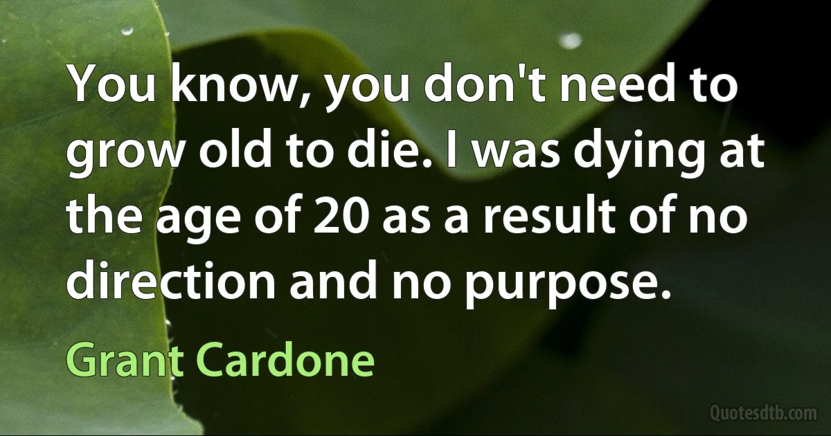 You know, you don't need to grow old to die. I was dying at the age of 20 as a result of no direction and no purpose. (Grant Cardone)