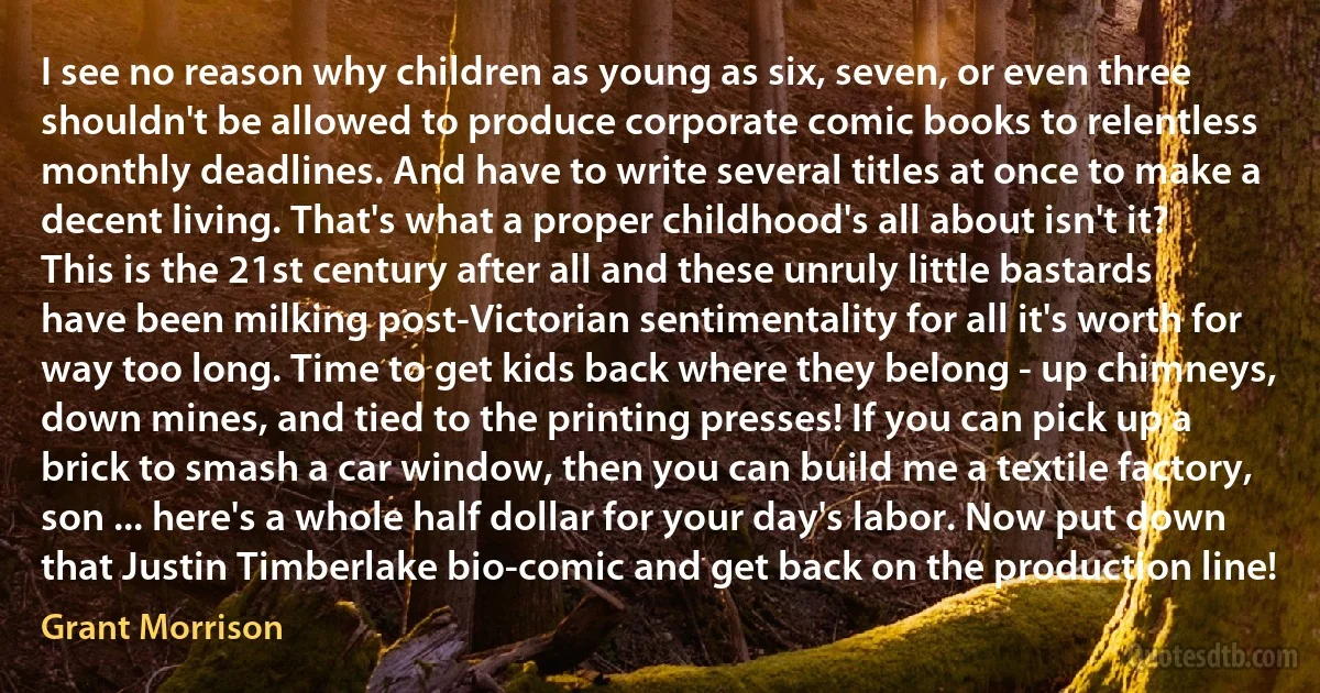 I see no reason why children as young as six, seven, or even three shouldn't be allowed to produce corporate comic books to relentless monthly deadlines. And have to write several titles at once to make a decent living. That's what a proper childhood's all about isn't it? This is the 21st century after all and these unruly little bastards have been milking post-Victorian sentimentality for all it's worth for way too long. Time to get kids back where they belong - up chimneys, down mines, and tied to the printing presses! If you can pick up a brick to smash a car window, then you can build me a textile factory, son ... here's a whole half dollar for your day's labor. Now put down that Justin Timberlake bio-comic and get back on the production line! (Grant Morrison)