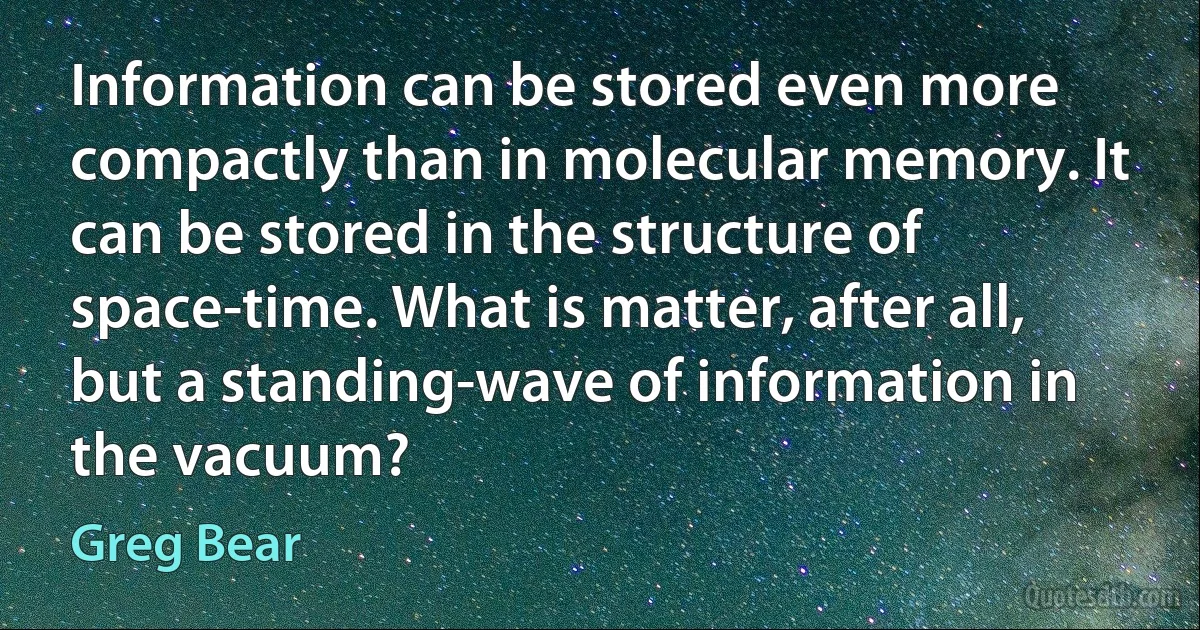 Information can be stored even more compactly than in molecular memory. It can be stored in the structure of space-time. What is matter, after all, but a standing-wave of information in the vacuum? (Greg Bear)