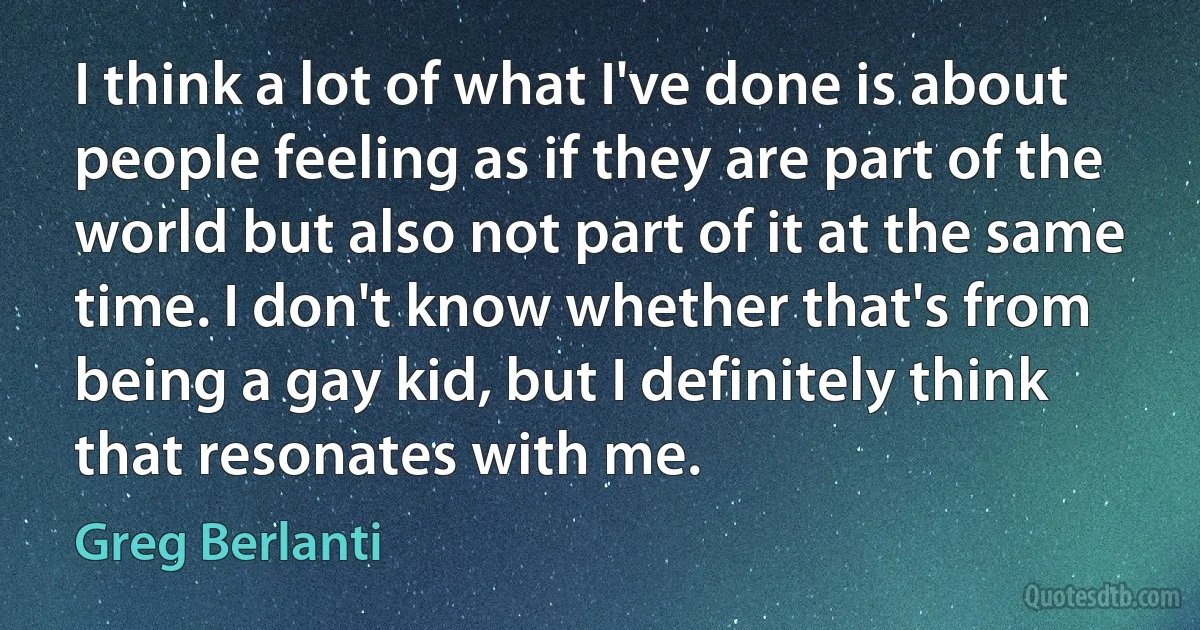 I think a lot of what I've done is about people feeling as if they are part of the world but also not part of it at the same time. I don't know whether that's from being a gay kid, but I definitely think that resonates with me. (Greg Berlanti)