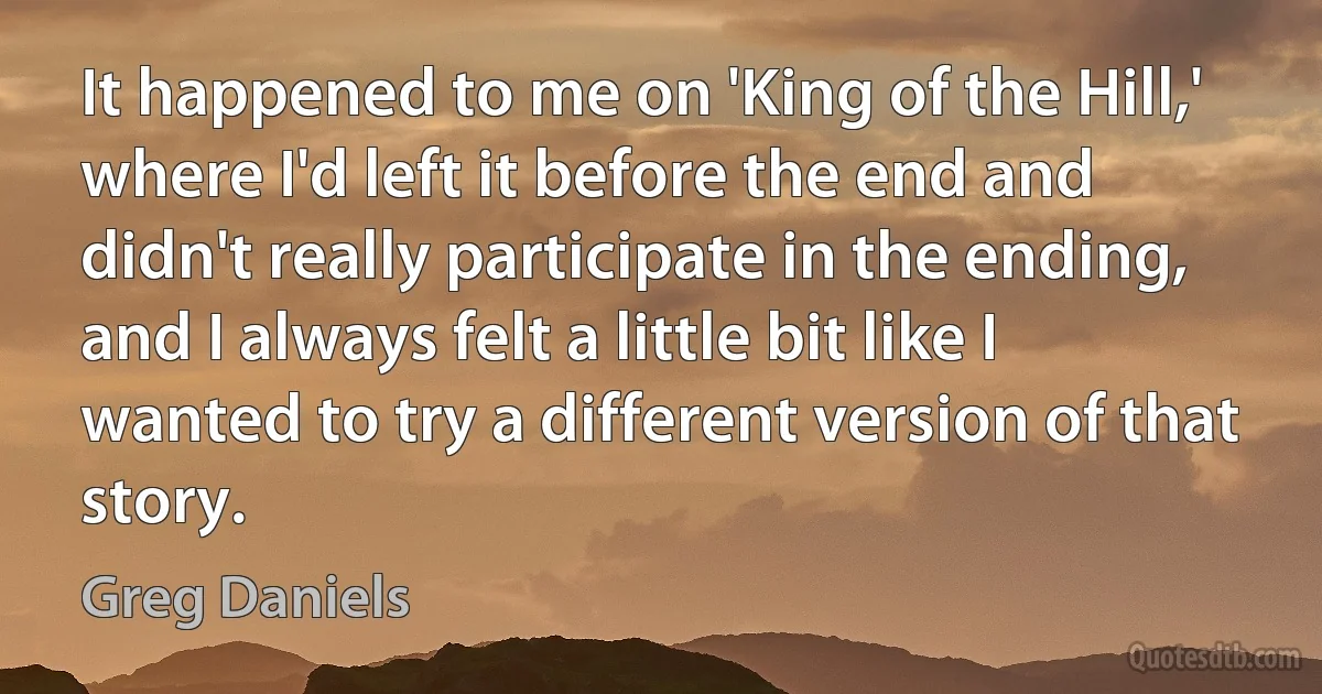 It happened to me on 'King of the Hill,' where I'd left it before the end and didn't really participate in the ending, and I always felt a little bit like I wanted to try a different version of that story. (Greg Daniels)