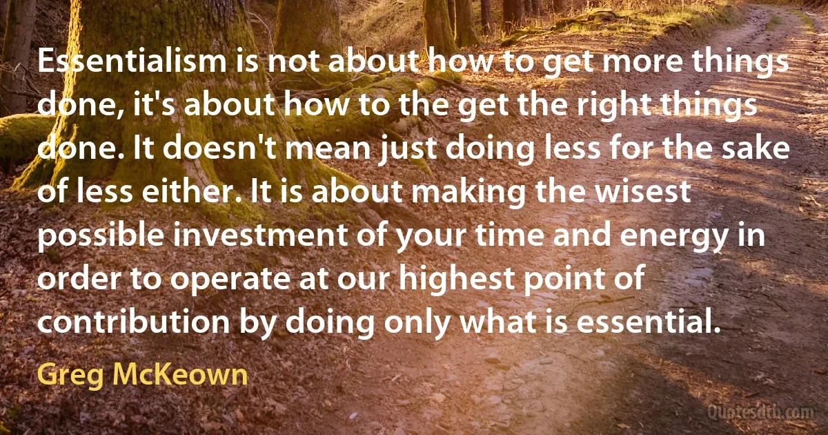 Essentialism is not about how to get more things done, it's about how to the get the right things done. It doesn't mean just doing less for the sake of less either. It is about making the wisest possible investment of your time and energy in order to operate at our highest point of contribution by doing only what is essential. (Greg McKeown)