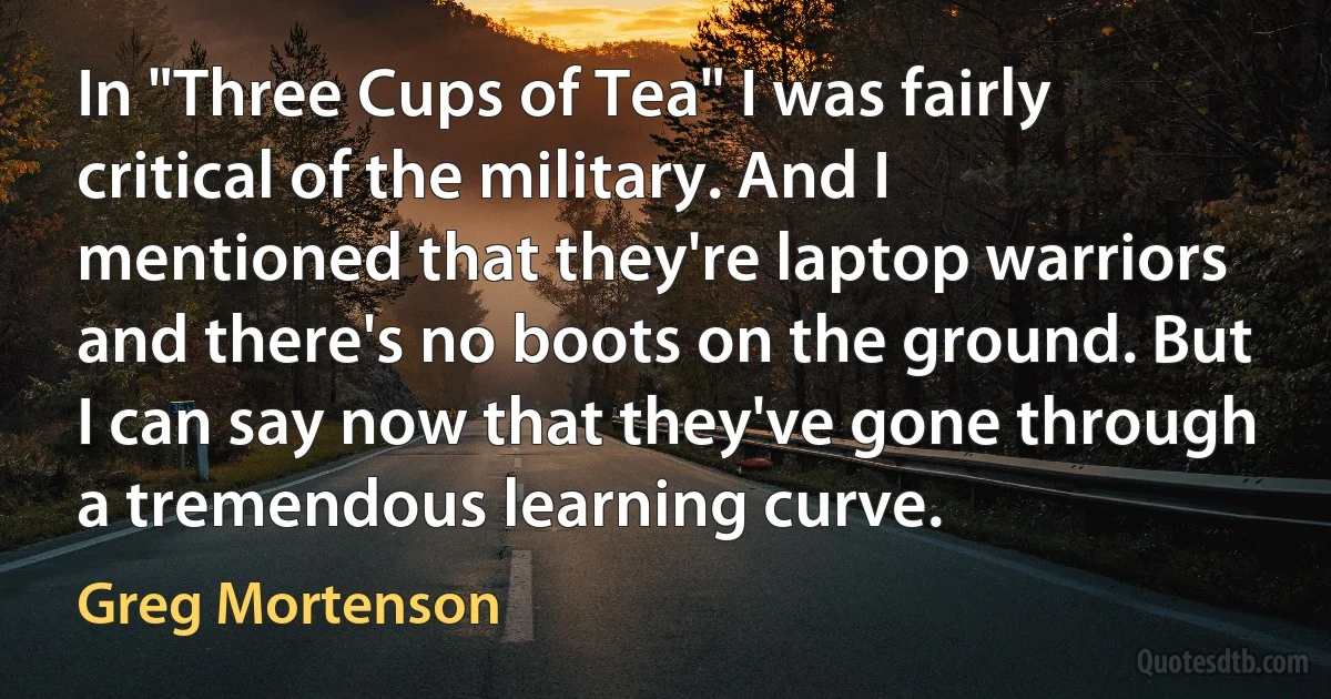 In "Three Cups of Tea" I was fairly critical of the military. And I mentioned that they're laptop warriors and there's no boots on the ground. But I can say now that they've gone through a tremendous learning curve. (Greg Mortenson)