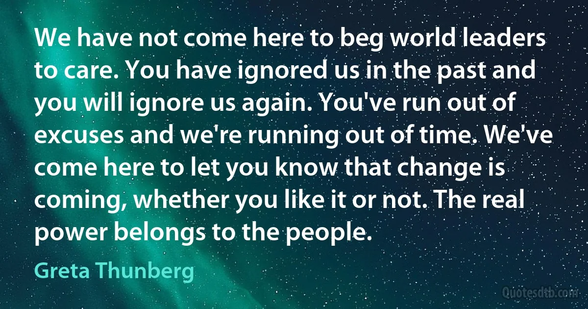 We have not come here to beg world leaders to care. You have ignored us in the past and you will ignore us again. You've run out of excuses and we're running out of time. We've come here to let you know that change is coming, whether you like it or not. The real power belongs to the people. (Greta Thunberg)