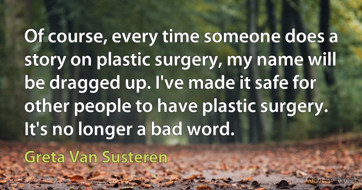 Of course, every time someone does a story on plastic surgery, my name will be dragged up. I've made it safe for other people to have plastic surgery. It's no longer a bad word. (Greta Van Susteren)