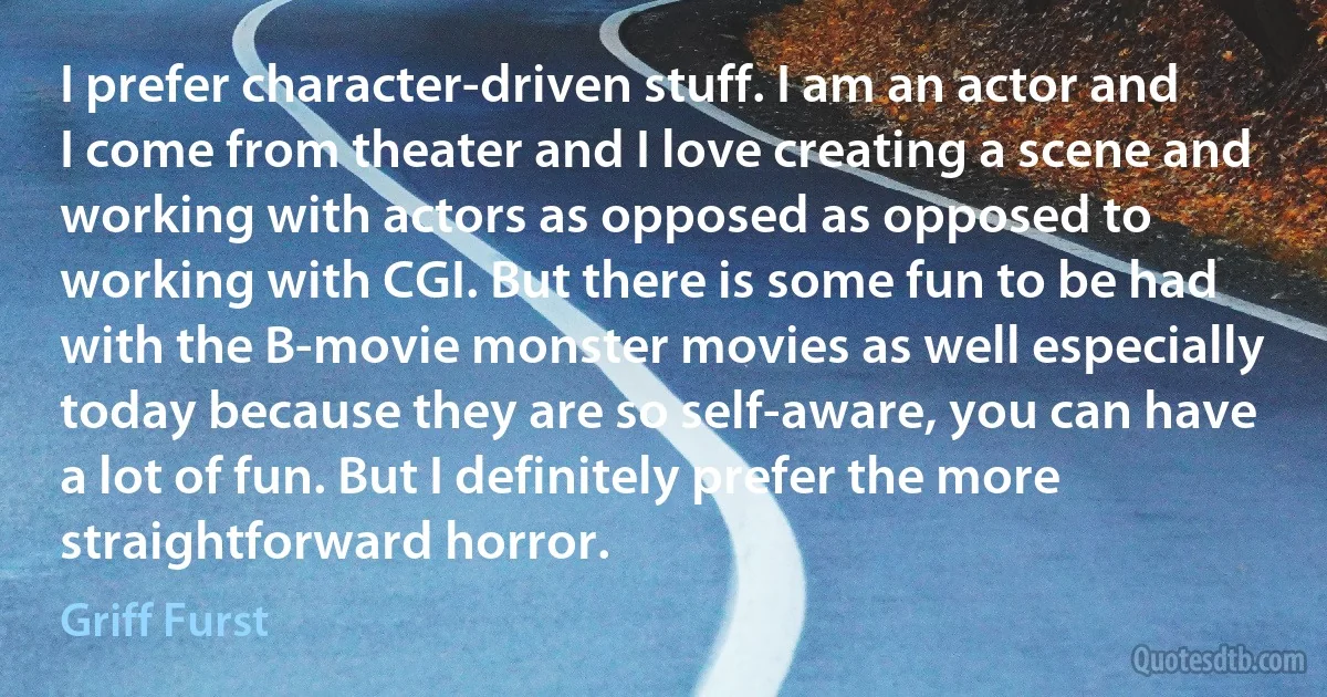 I prefer character-driven stuff. I am an actor and I come from theater and I love creating a scene and working with actors as opposed as opposed to working with CGI. But there is some fun to be had with the B-movie monster movies as well especially today because they are so self-aware, you can have a lot of fun. But I definitely prefer the more straightforward horror. (Griff Furst)