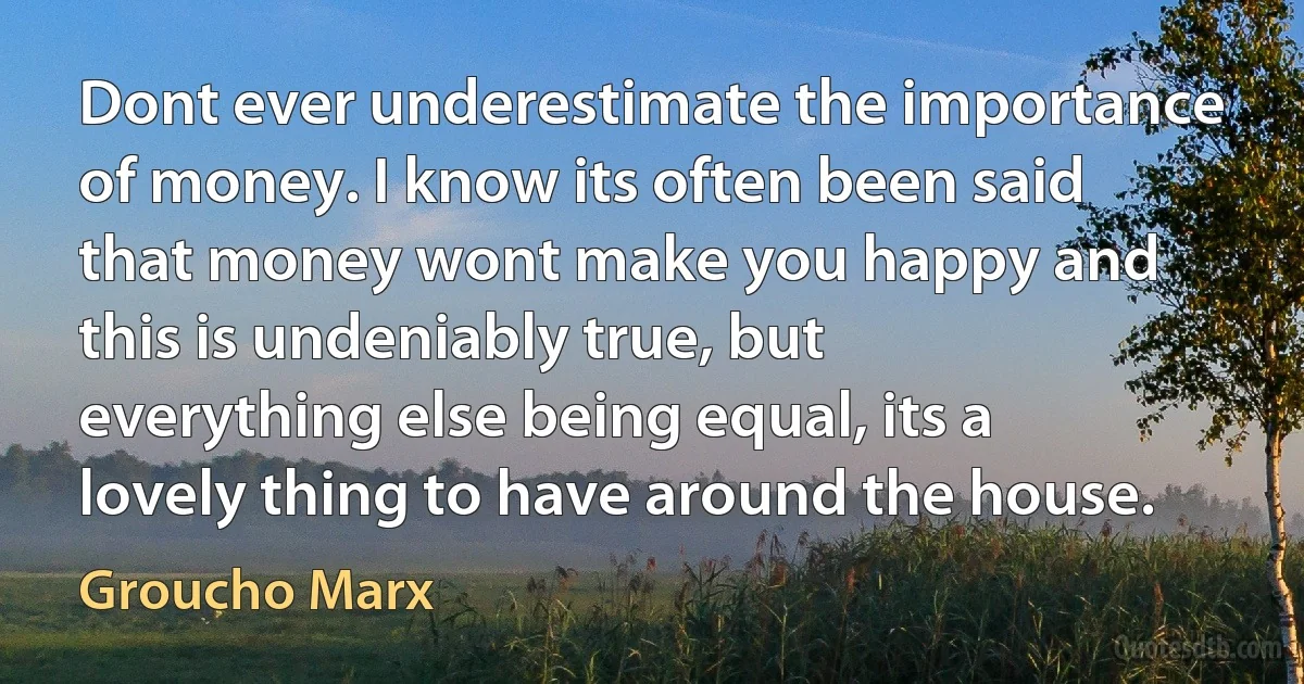 Dont ever underestimate the importance of money. I know its often been said that money wont make you happy and this is undeniably true, but everything else being equal, its a lovely thing to have around the house. (Groucho Marx)